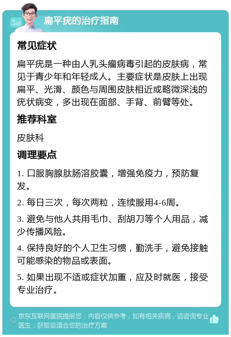 扁平疣的治疗指南 常见症状 扁平疣是一种由人乳头瘤病毒引起的皮肤病，常见于青少年和年轻成人。主要症状是皮肤上出现扁平、光滑、颜色与周围皮肤相近或略微深浅的疣状病变，多出现在面部、手背、前臂等处。 推荐科室 皮肤科 调理要点 1. 口服胸腺肽肠溶胶囊，增强免疫力，预防复发。 2. 每日三次，每次两粒，连续服用4-6周。 3. 避免与他人共用毛巾、刮胡刀等个人用品，减少传播风险。 4. 保持良好的个人卫生习惯，勤洗手，避免接触可能感染的物品或表面。 5. 如果出现不适或症状加重，应及时就医，接受专业治疗。