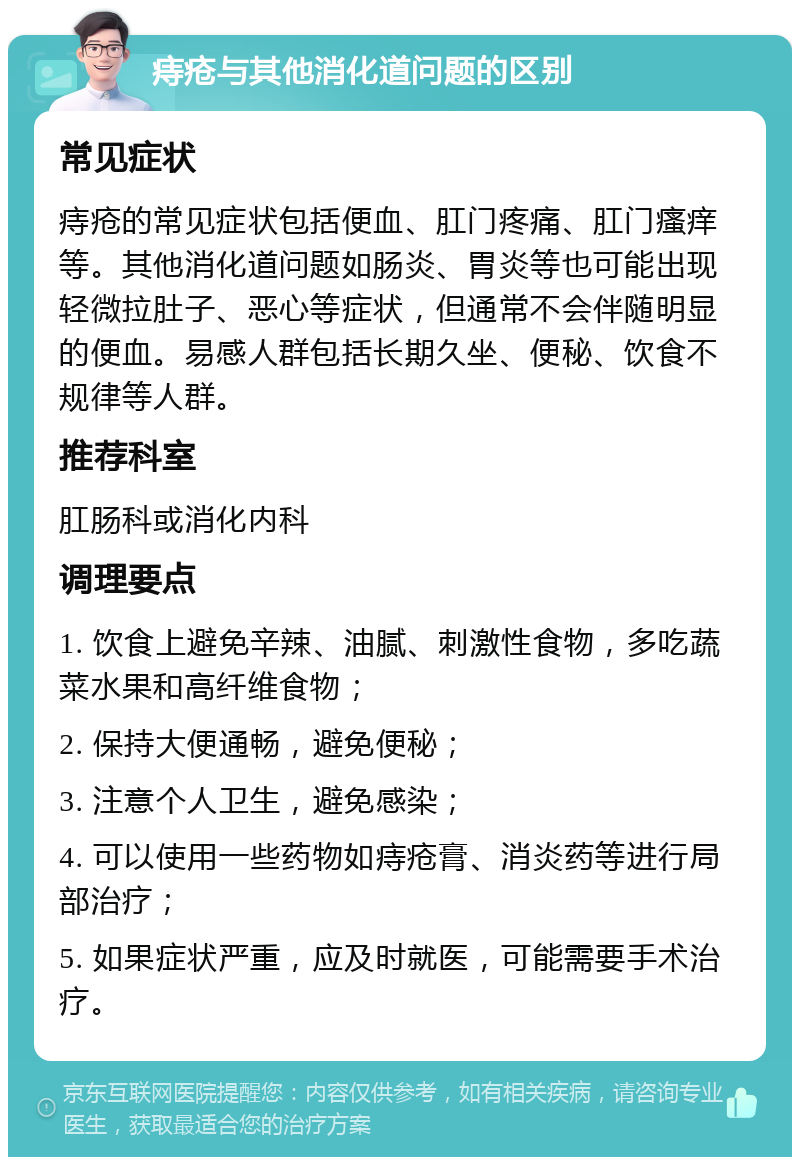 痔疮与其他消化道问题的区别 常见症状 痔疮的常见症状包括便血、肛门疼痛、肛门瘙痒等。其他消化道问题如肠炎、胃炎等也可能出现轻微拉肚子、恶心等症状，但通常不会伴随明显的便血。易感人群包括长期久坐、便秘、饮食不规律等人群。 推荐科室 肛肠科或消化内科 调理要点 1. 饮食上避免辛辣、油腻、刺激性食物，多吃蔬菜水果和高纤维食物； 2. 保持大便通畅，避免便秘； 3. 注意个人卫生，避免感染； 4. 可以使用一些药物如痔疮膏、消炎药等进行局部治疗； 5. 如果症状严重，应及时就医，可能需要手术治疗。