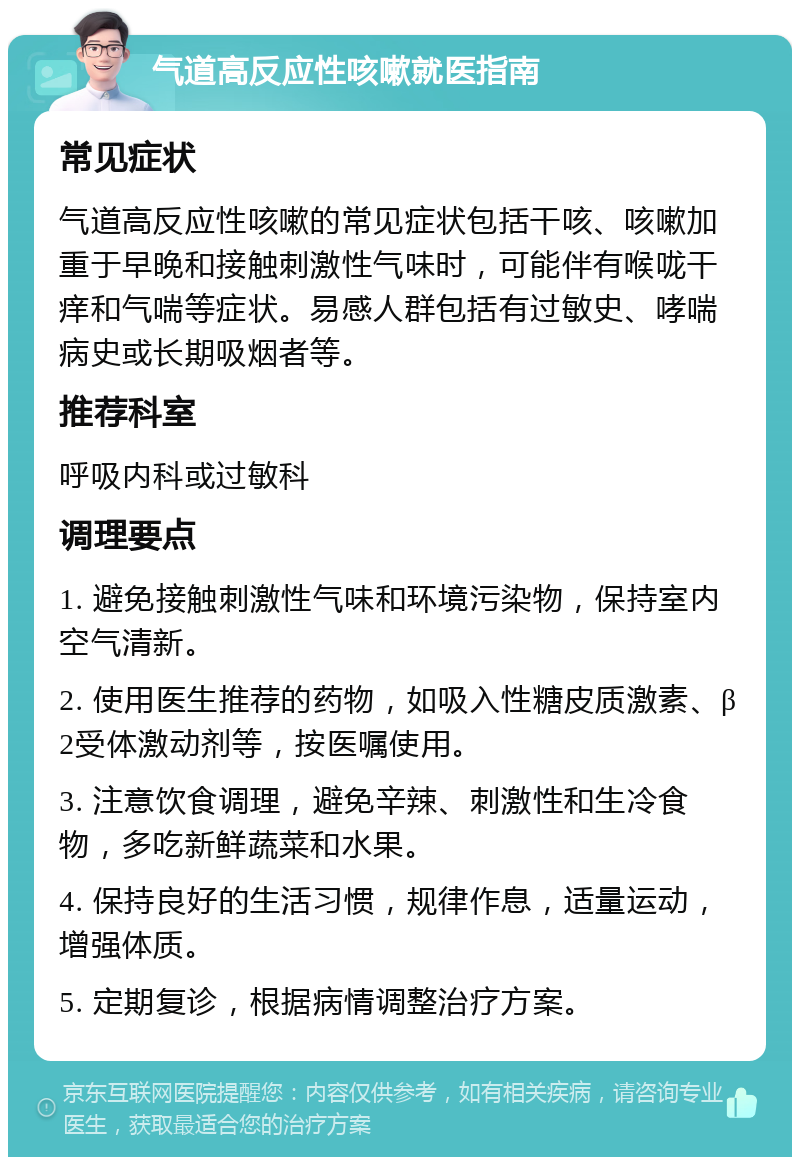 气道高反应性咳嗽就医指南 常见症状 气道高反应性咳嗽的常见症状包括干咳、咳嗽加重于早晚和接触刺激性气味时，可能伴有喉咙干痒和气喘等症状。易感人群包括有过敏史、哮喘病史或长期吸烟者等。 推荐科室 呼吸内科或过敏科 调理要点 1. 避免接触刺激性气味和环境污染物，保持室内空气清新。 2. 使用医生推荐的药物，如吸入性糖皮质激素、β2受体激动剂等，按医嘱使用。 3. 注意饮食调理，避免辛辣、刺激性和生冷食物，多吃新鲜蔬菜和水果。 4. 保持良好的生活习惯，规律作息，适量运动，增强体质。 5. 定期复诊，根据病情调整治疗方案。