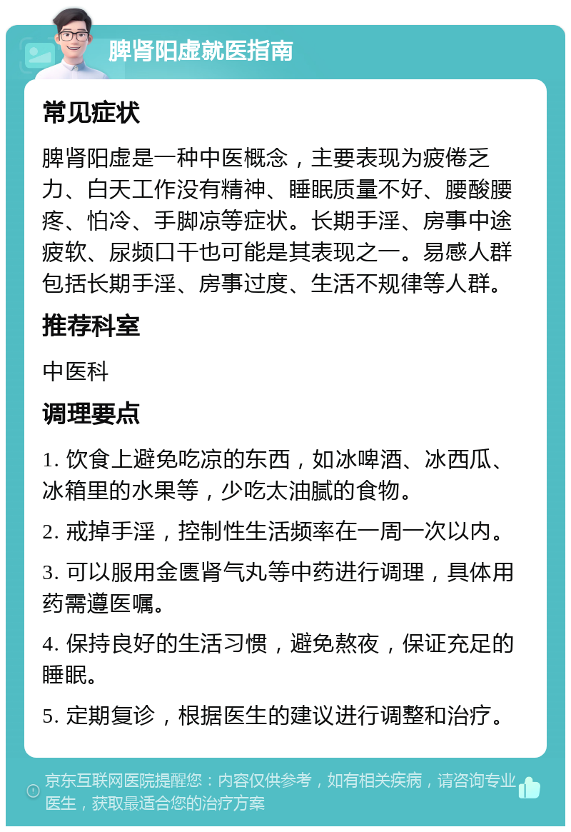 脾肾阳虚就医指南 常见症状 脾肾阳虚是一种中医概念，主要表现为疲倦乏力、白天工作没有精神、睡眠质量不好、腰酸腰疼、怕冷、手脚凉等症状。长期手淫、房事中途疲软、尿频口干也可能是其表现之一。易感人群包括长期手淫、房事过度、生活不规律等人群。 推荐科室 中医科 调理要点 1. 饮食上避免吃凉的东西，如冰啤酒、冰西瓜、冰箱里的水果等，少吃太油腻的食物。 2. 戒掉手淫，控制性生活频率在一周一次以内。 3. 可以服用金匮肾气丸等中药进行调理，具体用药需遵医嘱。 4. 保持良好的生活习惯，避免熬夜，保证充足的睡眠。 5. 定期复诊，根据医生的建议进行调整和治疗。