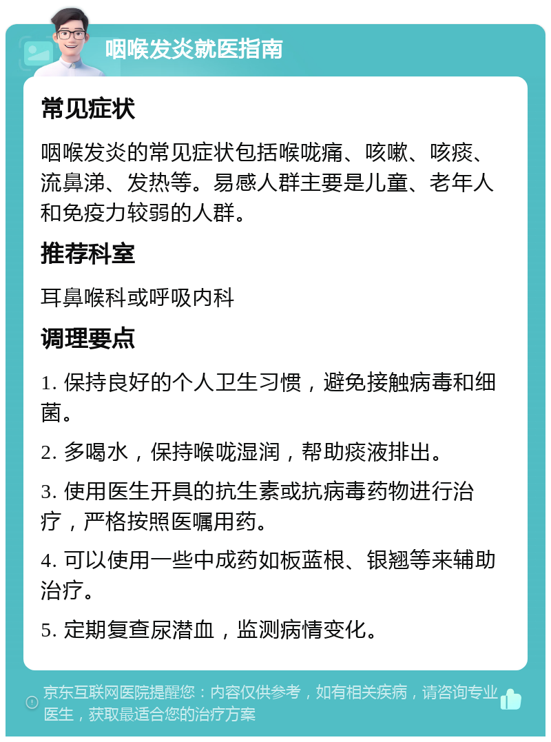 咽喉发炎就医指南 常见症状 咽喉发炎的常见症状包括喉咙痛、咳嗽、咳痰、流鼻涕、发热等。易感人群主要是儿童、老年人和免疫力较弱的人群。 推荐科室 耳鼻喉科或呼吸内科 调理要点 1. 保持良好的个人卫生习惯，避免接触病毒和细菌。 2. 多喝水，保持喉咙湿润，帮助痰液排出。 3. 使用医生开具的抗生素或抗病毒药物进行治疗，严格按照医嘱用药。 4. 可以使用一些中成药如板蓝根、银翘等来辅助治疗。 5. 定期复查尿潜血，监测病情变化。