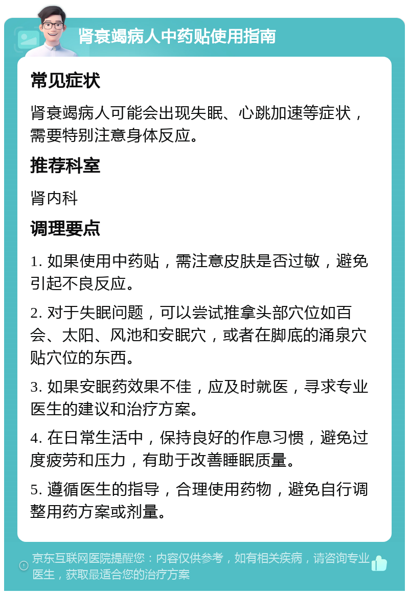 肾衰竭病人中药贴使用指南 常见症状 肾衰竭病人可能会出现失眠、心跳加速等症状，需要特别注意身体反应。 推荐科室 肾内科 调理要点 1. 如果使用中药贴，需注意皮肤是否过敏，避免引起不良反应。 2. 对于失眠问题，可以尝试推拿头部穴位如百会、太阳、风池和安眠穴，或者在脚底的涌泉穴贴穴位的东西。 3. 如果安眠药效果不佳，应及时就医，寻求专业医生的建议和治疗方案。 4. 在日常生活中，保持良好的作息习惯，避免过度疲劳和压力，有助于改善睡眠质量。 5. 遵循医生的指导，合理使用药物，避免自行调整用药方案或剂量。