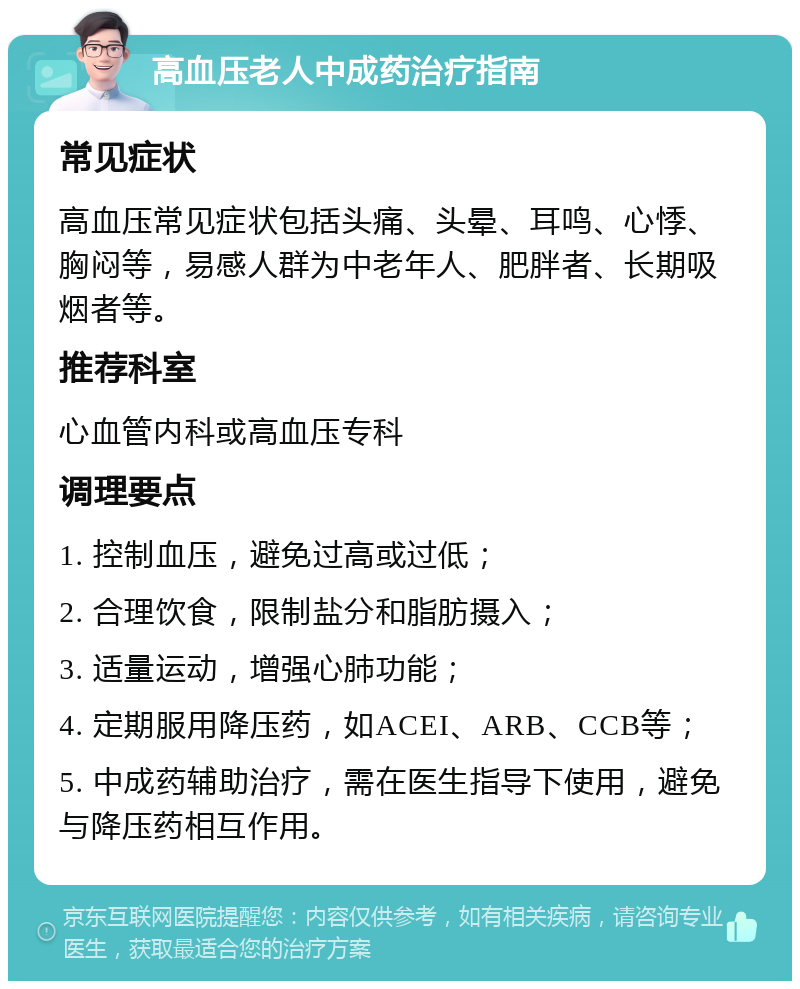 高血压老人中成药治疗指南 常见症状 高血压常见症状包括头痛、头晕、耳鸣、心悸、胸闷等，易感人群为中老年人、肥胖者、长期吸烟者等。 推荐科室 心血管内科或高血压专科 调理要点 1. 控制血压，避免过高或过低； 2. 合理饮食，限制盐分和脂肪摄入； 3. 适量运动，增强心肺功能； 4. 定期服用降压药，如ACEI、ARB、CCB等； 5. 中成药辅助治疗，需在医生指导下使用，避免与降压药相互作用。