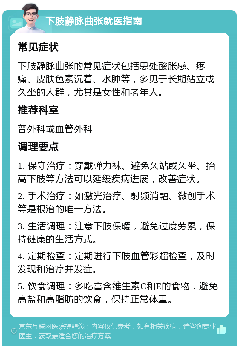 下肢静脉曲张就医指南 常见症状 下肢静脉曲张的常见症状包括患处酸胀感、疼痛、皮肤色素沉着、水肿等，多见于长期站立或久坐的人群，尤其是女性和老年人。 推荐科室 普外科或血管外科 调理要点 1. 保守治疗：穿戴弹力袜、避免久站或久坐、抬高下肢等方法可以延缓疾病进展，改善症状。 2. 手术治疗：如激光治疗、射频消融、微创手术等是根治的唯一方法。 3. 生活调理：注意下肢保暖，避免过度劳累，保持健康的生活方式。 4. 定期检查：定期进行下肢血管彩超检查，及时发现和治疗并发症。 5. 饮食调理：多吃富含维生素C和E的食物，避免高盐和高脂肪的饮食，保持正常体重。