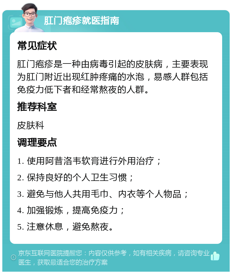 肛门疱疹就医指南 常见症状 肛门疱疹是一种由病毒引起的皮肤病，主要表现为肛门附近出现红肿疼痛的水泡，易感人群包括免疫力低下者和经常熬夜的人群。 推荐科室 皮肤科 调理要点 1. 使用阿昔洛韦软膏进行外用治疗； 2. 保持良好的个人卫生习惯； 3. 避免与他人共用毛巾、内衣等个人物品； 4. 加强锻炼，提高免疫力； 5. 注意休息，避免熬夜。