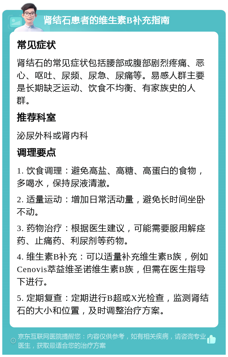 肾结石患者的维生素B补充指南 常见症状 肾结石的常见症状包括腰部或腹部剧烈疼痛、恶心、呕吐、尿频、尿急、尿痛等。易感人群主要是长期缺乏运动、饮食不均衡、有家族史的人群。 推荐科室 泌尿外科或肾内科 调理要点 1. 饮食调理：避免高盐、高糖、高蛋白的食物，多喝水，保持尿液清澈。 2. 适量运动：增加日常活动量，避免长时间坐卧不动。 3. 药物治疗：根据医生建议，可能需要服用解痉药、止痛药、利尿剂等药物。 4. 维生素B补充：可以适量补充维生素B族，例如Cenovis萃益维圣诺维生素B族，但需在医生指导下进行。 5. 定期复查：定期进行B超或X光检查，监测肾结石的大小和位置，及时调整治疗方案。