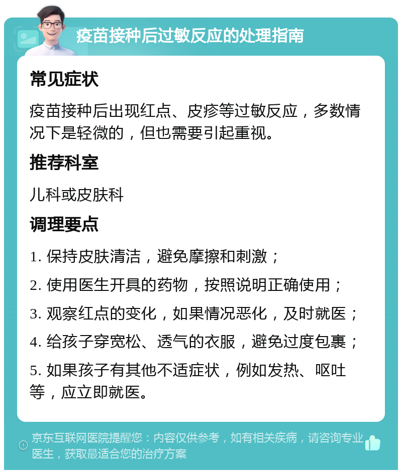 疫苗接种后过敏反应的处理指南 常见症状 疫苗接种后出现红点、皮疹等过敏反应，多数情况下是轻微的，但也需要引起重视。 推荐科室 儿科或皮肤科 调理要点 1. 保持皮肤清洁，避免摩擦和刺激； 2. 使用医生开具的药物，按照说明正确使用； 3. 观察红点的变化，如果情况恶化，及时就医； 4. 给孩子穿宽松、透气的衣服，避免过度包裹； 5. 如果孩子有其他不适症状，例如发热、呕吐等，应立即就医。