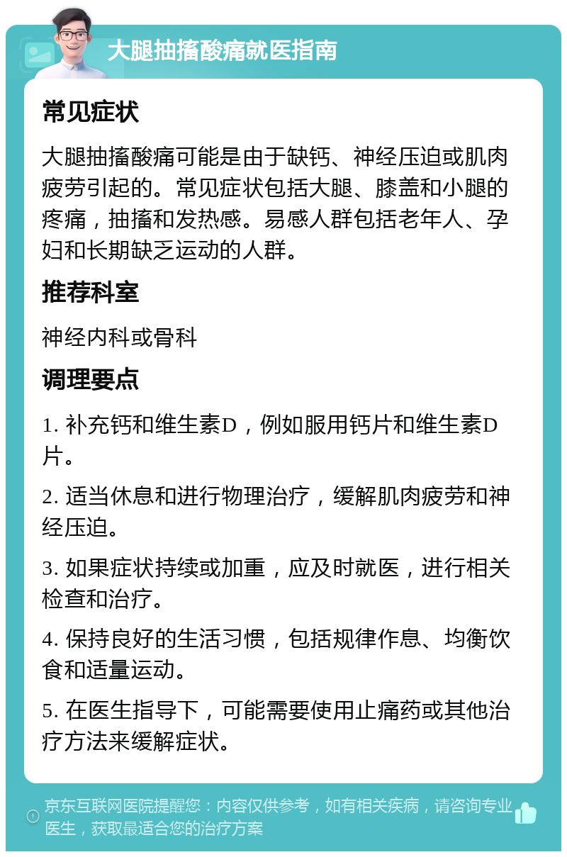 大腿抽搐酸痛就医指南 常见症状 大腿抽搐酸痛可能是由于缺钙、神经压迫或肌肉疲劳引起的。常见症状包括大腿、膝盖和小腿的疼痛，抽搐和发热感。易感人群包括老年人、孕妇和长期缺乏运动的人群。 推荐科室 神经内科或骨科 调理要点 1. 补充钙和维生素D，例如服用钙片和维生素D片。 2. 适当休息和进行物理治疗，缓解肌肉疲劳和神经压迫。 3. 如果症状持续或加重，应及时就医，进行相关检查和治疗。 4. 保持良好的生活习惯，包括规律作息、均衡饮食和适量运动。 5. 在医生指导下，可能需要使用止痛药或其他治疗方法来缓解症状。