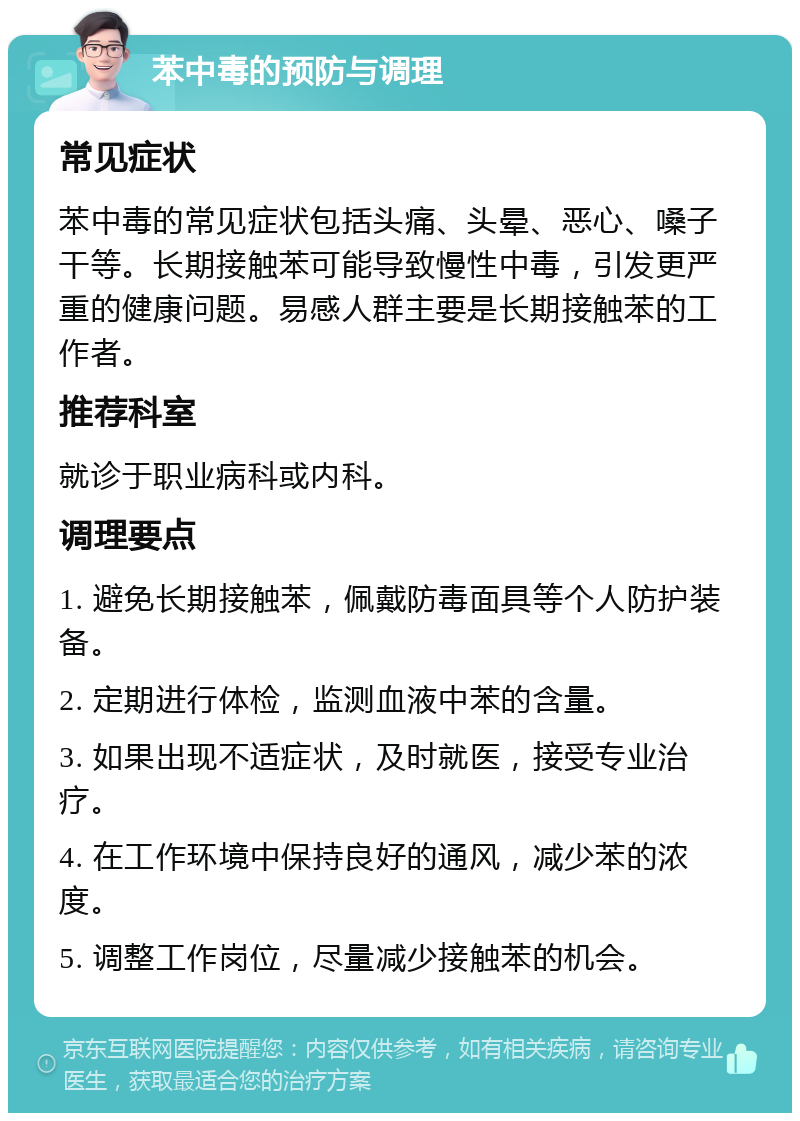 苯中毒的预防与调理 常见症状 苯中毒的常见症状包括头痛、头晕、恶心、嗓子干等。长期接触苯可能导致慢性中毒，引发更严重的健康问题。易感人群主要是长期接触苯的工作者。 推荐科室 就诊于职业病科或内科。 调理要点 1. 避免长期接触苯，佩戴防毒面具等个人防护装备。 2. 定期进行体检，监测血液中苯的含量。 3. 如果出现不适症状，及时就医，接受专业治疗。 4. 在工作环境中保持良好的通风，减少苯的浓度。 5. 调整工作岗位，尽量减少接触苯的机会。