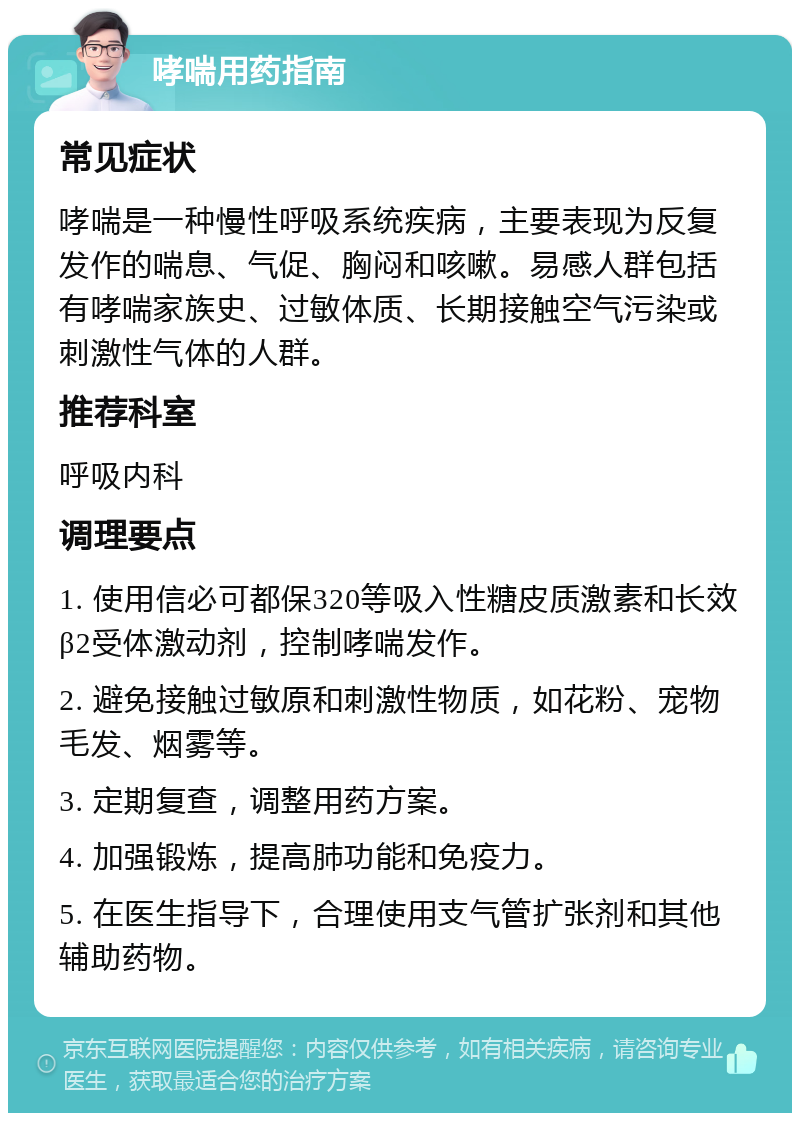 哮喘用药指南 常见症状 哮喘是一种慢性呼吸系统疾病，主要表现为反复发作的喘息、气促、胸闷和咳嗽。易感人群包括有哮喘家族史、过敏体质、长期接触空气污染或刺激性气体的人群。 推荐科室 呼吸内科 调理要点 1. 使用信必可都保320等吸入性糖皮质激素和长效β2受体激动剂，控制哮喘发作。 2. 避免接触过敏原和刺激性物质，如花粉、宠物毛发、烟雾等。 3. 定期复查，调整用药方案。 4. 加强锻炼，提高肺功能和免疫力。 5. 在医生指导下，合理使用支气管扩张剂和其他辅助药物。