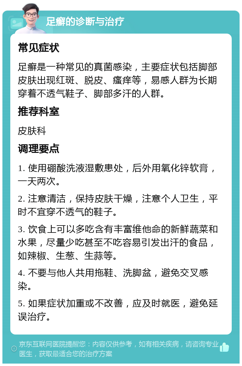 足癣的诊断与治疗 常见症状 足癣是一种常见的真菌感染，主要症状包括脚部皮肤出现红斑、脱皮、瘙痒等，易感人群为长期穿着不透气鞋子、脚部多汗的人群。 推荐科室 皮肤科 调理要点 1. 使用硼酸洗液湿敷患处，后外用氧化锌软膏，一天两次。 2. 注意清洁，保持皮肤干燥，注意个人卫生，平时不宜穿不透气的鞋子。 3. 饮食上可以多吃含有丰富维他命的新鲜蔬菜和水果，尽量少吃甚至不吃容易引发出汗的食品，如辣椒、生葱、生蒜等。 4. 不要与他人共用拖鞋、洗脚盆，避免交叉感染。 5. 如果症状加重或不改善，应及时就医，避免延误治疗。