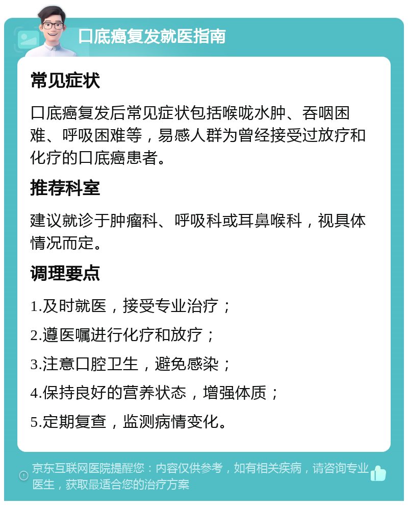 口底癌复发就医指南 常见症状 口底癌复发后常见症状包括喉咙水肿、吞咽困难、呼吸困难等，易感人群为曾经接受过放疗和化疗的口底癌患者。 推荐科室 建议就诊于肿瘤科、呼吸科或耳鼻喉科，视具体情况而定。 调理要点 1.及时就医，接受专业治疗； 2.遵医嘱进行化疗和放疗； 3.注意口腔卫生，避免感染； 4.保持良好的营养状态，增强体质； 5.定期复查，监测病情变化。