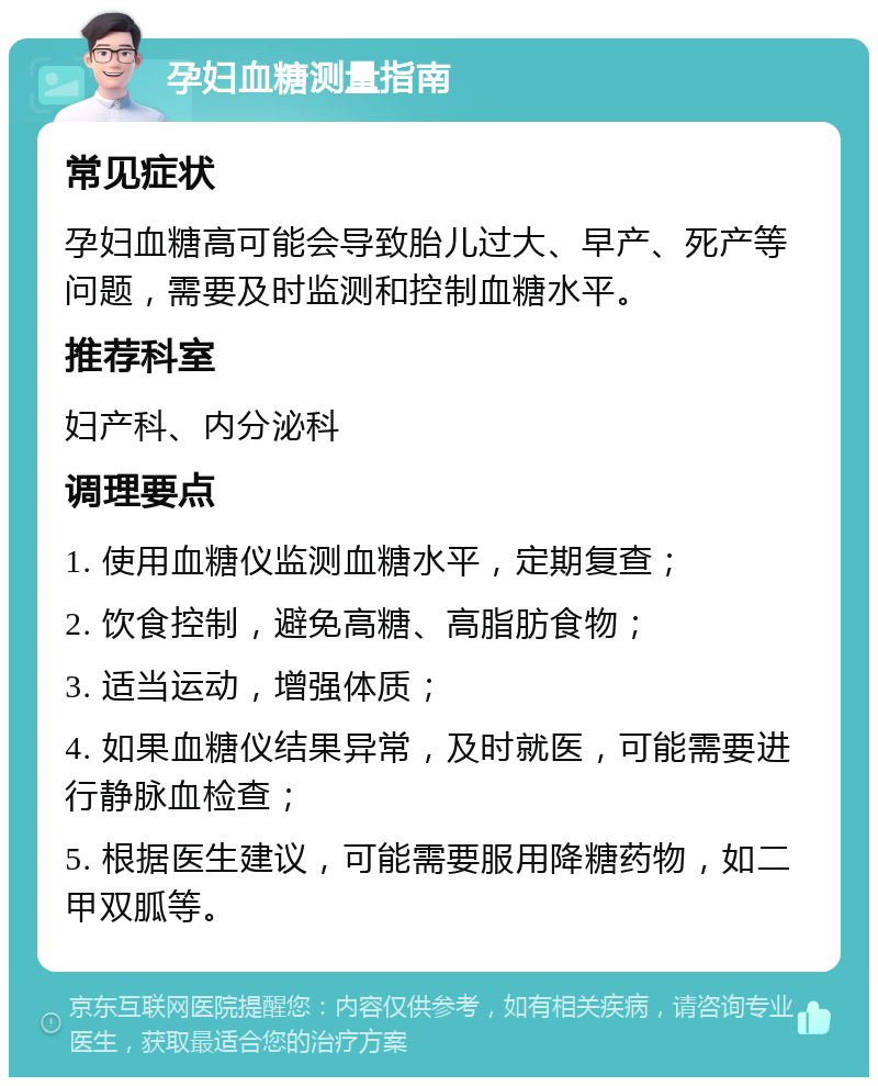 孕妇血糖测量指南 常见症状 孕妇血糖高可能会导致胎儿过大、早产、死产等问题，需要及时监测和控制血糖水平。 推荐科室 妇产科、内分泌科 调理要点 1. 使用血糖仪监测血糖水平，定期复查； 2. 饮食控制，避免高糖、高脂肪食物； 3. 适当运动，增强体质； 4. 如果血糖仪结果异常，及时就医，可能需要进行静脉血检查； 5. 根据医生建议，可能需要服用降糖药物，如二甲双胍等。