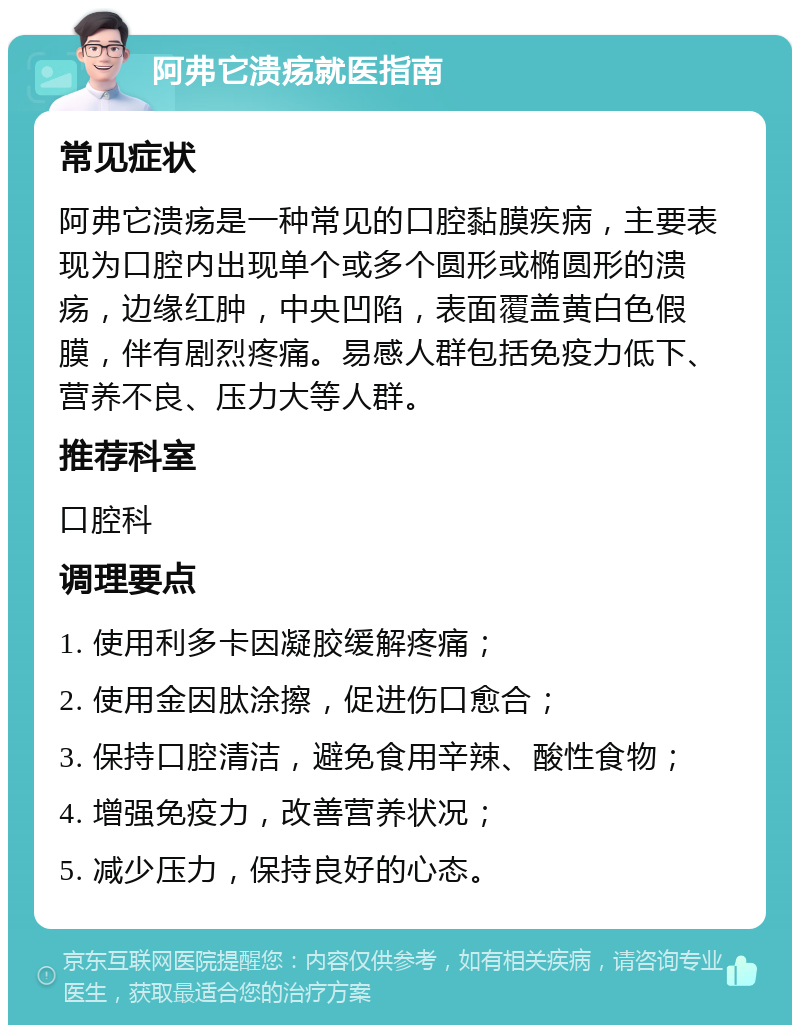 阿弗它溃疡就医指南 常见症状 阿弗它溃疡是一种常见的口腔黏膜疾病，主要表现为口腔内出现单个或多个圆形或椭圆形的溃疡，边缘红肿，中央凹陷，表面覆盖黄白色假膜，伴有剧烈疼痛。易感人群包括免疫力低下、营养不良、压力大等人群。 推荐科室 口腔科 调理要点 1. 使用利多卡因凝胶缓解疼痛； 2. 使用金因肽涂擦，促进伤口愈合； 3. 保持口腔清洁，避免食用辛辣、酸性食物； 4. 增强免疫力，改善营养状况； 5. 减少压力，保持良好的心态。