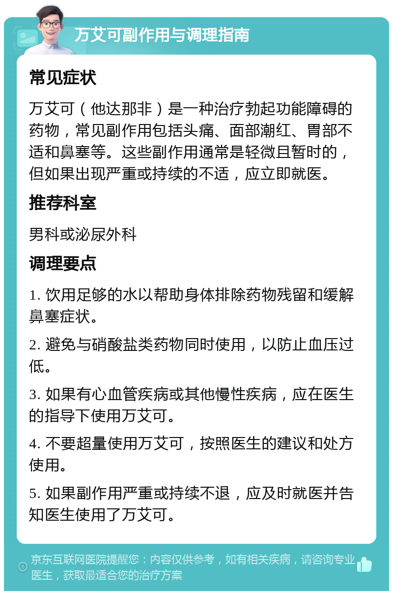 万艾可副作用与调理指南 常见症状 万艾可（他达那非）是一种治疗勃起功能障碍的药物，常见副作用包括头痛、面部潮红、胃部不适和鼻塞等。这些副作用通常是轻微且暂时的，但如果出现严重或持续的不适，应立即就医。 推荐科室 男科或泌尿外科 调理要点 1. 饮用足够的水以帮助身体排除药物残留和缓解鼻塞症状。 2. 避免与硝酸盐类药物同时使用，以防止血压过低。 3. 如果有心血管疾病或其他慢性疾病，应在医生的指导下使用万艾可。 4. 不要超量使用万艾可，按照医生的建议和处方使用。 5. 如果副作用严重或持续不退，应及时就医并告知医生使用了万艾可。