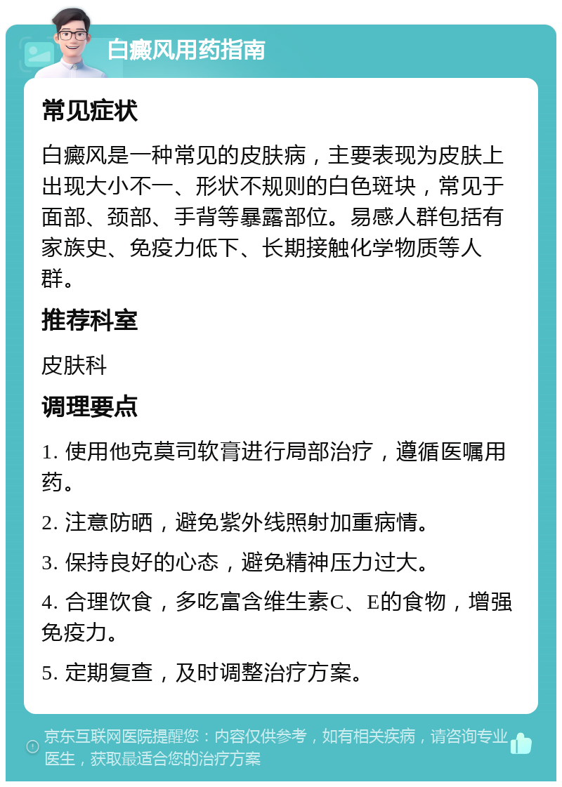 白癜风用药指南 常见症状 白癜风是一种常见的皮肤病，主要表现为皮肤上出现大小不一、形状不规则的白色斑块，常见于面部、颈部、手背等暴露部位。易感人群包括有家族史、免疫力低下、长期接触化学物质等人群。 推荐科室 皮肤科 调理要点 1. 使用他克莫司软膏进行局部治疗，遵循医嘱用药。 2. 注意防晒，避免紫外线照射加重病情。 3. 保持良好的心态，避免精神压力过大。 4. 合理饮食，多吃富含维生素C、E的食物，增强免疫力。 5. 定期复查，及时调整治疗方案。