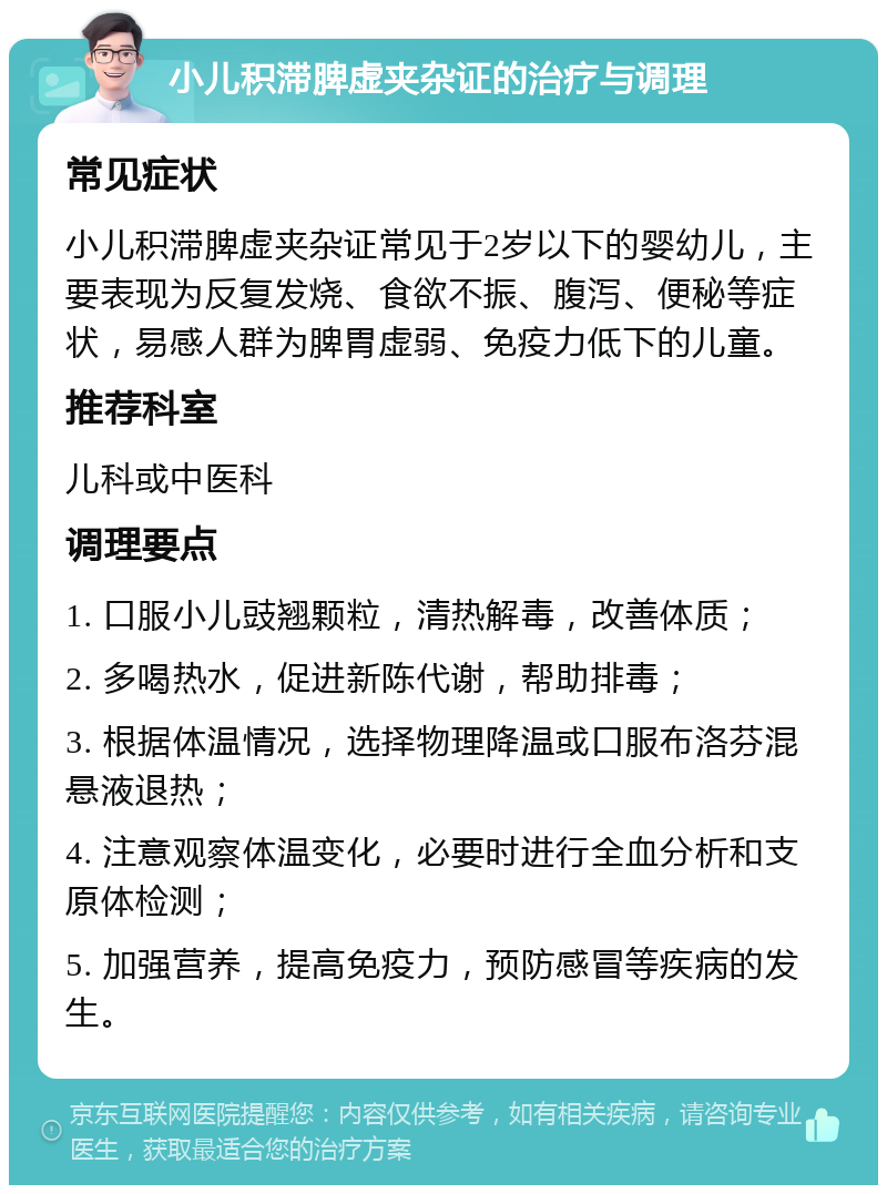 小儿积滞脾虚夹杂证的治疗与调理 常见症状 小儿积滞脾虚夹杂证常见于2岁以下的婴幼儿，主要表现为反复发烧、食欲不振、腹泻、便秘等症状，易感人群为脾胃虚弱、免疫力低下的儿童。 推荐科室 儿科或中医科 调理要点 1. 口服小儿豉翘颗粒，清热解毒，改善体质； 2. 多喝热水，促进新陈代谢，帮助排毒； 3. 根据体温情况，选择物理降温或口服布洛芬混悬液退热； 4. 注意观察体温变化，必要时进行全血分析和支原体检测； 5. 加强营养，提高免疫力，预防感冒等疾病的发生。