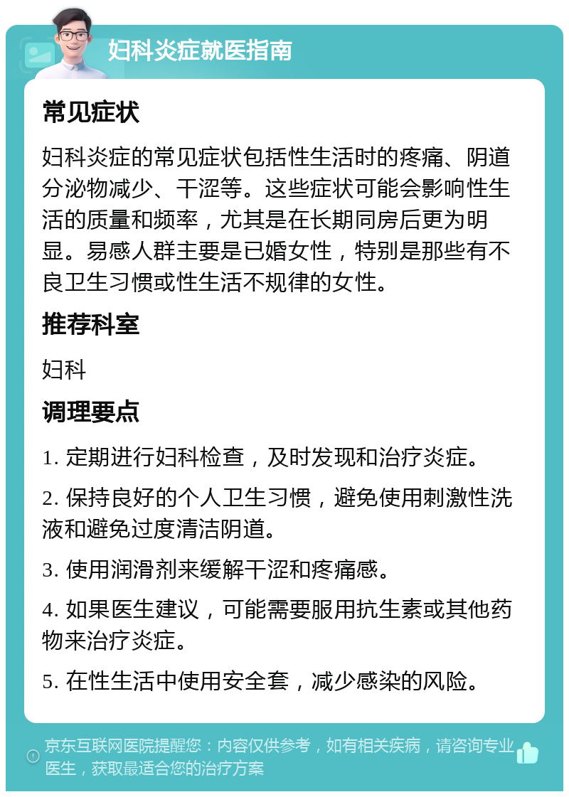 妇科炎症就医指南 常见症状 妇科炎症的常见症状包括性生活时的疼痛、阴道分泌物减少、干涩等。这些症状可能会影响性生活的质量和频率，尤其是在长期同房后更为明显。易感人群主要是已婚女性，特别是那些有不良卫生习惯或性生活不规律的女性。 推荐科室 妇科 调理要点 1. 定期进行妇科检查，及时发现和治疗炎症。 2. 保持良好的个人卫生习惯，避免使用刺激性洗液和避免过度清洁阴道。 3. 使用润滑剂来缓解干涩和疼痛感。 4. 如果医生建议，可能需要服用抗生素或其他药物来治疗炎症。 5. 在性生活中使用安全套，减少感染的风险。