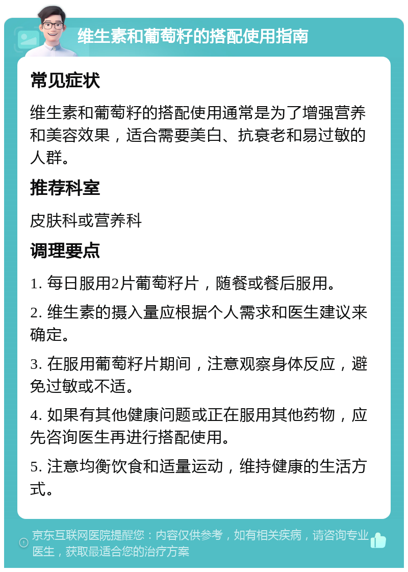 维生素和葡萄籽的搭配使用指南 常见症状 维生素和葡萄籽的搭配使用通常是为了增强营养和美容效果，适合需要美白、抗衰老和易过敏的人群。 推荐科室 皮肤科或营养科 调理要点 1. 每日服用2片葡萄籽片，随餐或餐后服用。 2. 维生素的摄入量应根据个人需求和医生建议来确定。 3. 在服用葡萄籽片期间，注意观察身体反应，避免过敏或不适。 4. 如果有其他健康问题或正在服用其他药物，应先咨询医生再进行搭配使用。 5. 注意均衡饮食和适量运动，维持健康的生活方式。