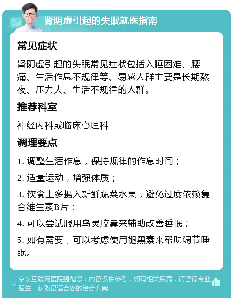 肾阴虚引起的失眠就医指南 常见症状 肾阴虚引起的失眠常见症状包括入睡困难、腰痛、生活作息不规律等。易感人群主要是长期熬夜、压力大、生活不规律的人群。 推荐科室 神经内科或临床心理科 调理要点 1. 调整生活作息，保持规律的作息时间； 2. 适量运动，增强体质； 3. 饮食上多摄入新鲜蔬菜水果，避免过度依赖复合维生素B片； 4. 可以尝试服用乌灵胶囊来辅助改善睡眠； 5. 如有需要，可以考虑使用褪黑素来帮助调节睡眠。