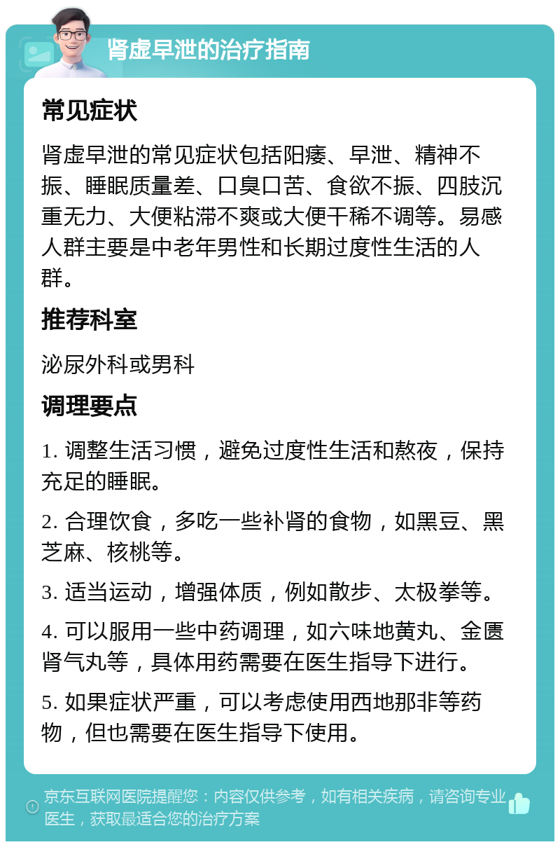 肾虚早泄的治疗指南 常见症状 肾虚早泄的常见症状包括阳痿、早泄、精神不振、睡眠质量差、口臭口苦、食欲不振、四肢沉重无力、大便粘滞不爽或大便干稀不调等。易感人群主要是中老年男性和长期过度性生活的人群。 推荐科室 泌尿外科或男科 调理要点 1. 调整生活习惯，避免过度性生活和熬夜，保持充足的睡眠。 2. 合理饮食，多吃一些补肾的食物，如黑豆、黑芝麻、核桃等。 3. 适当运动，增强体质，例如散步、太极拳等。 4. 可以服用一些中药调理，如六味地黄丸、金匮肾气丸等，具体用药需要在医生指导下进行。 5. 如果症状严重，可以考虑使用西地那非等药物，但也需要在医生指导下使用。