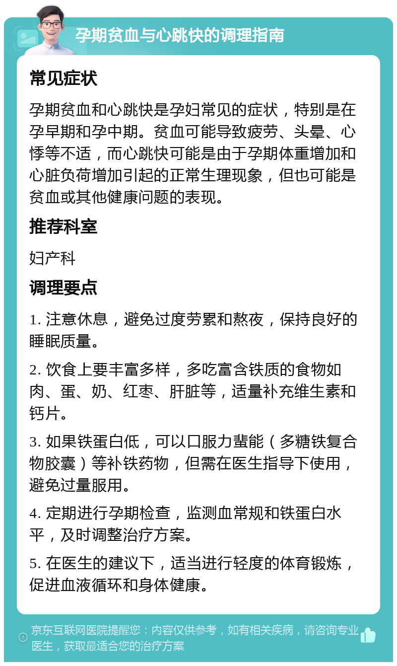 孕期贫血与心跳快的调理指南 常见症状 孕期贫血和心跳快是孕妇常见的症状，特别是在孕早期和孕中期。贫血可能导致疲劳、头晕、心悸等不适，而心跳快可能是由于孕期体重增加和心脏负荷增加引起的正常生理现象，但也可能是贫血或其他健康问题的表现。 推荐科室 妇产科 调理要点 1. 注意休息，避免过度劳累和熬夜，保持良好的睡眠质量。 2. 饮食上要丰富多样，多吃富含铁质的食物如肉、蛋、奶、红枣、肝脏等，适量补充维生素和钙片。 3. 如果铁蛋白低，可以口服力蜚能（多糖铁复合物胶囊）等补铁药物，但需在医生指导下使用，避免过量服用。 4. 定期进行孕期检查，监测血常规和铁蛋白水平，及时调整治疗方案。 5. 在医生的建议下，适当进行轻度的体育锻炼，促进血液循环和身体健康。