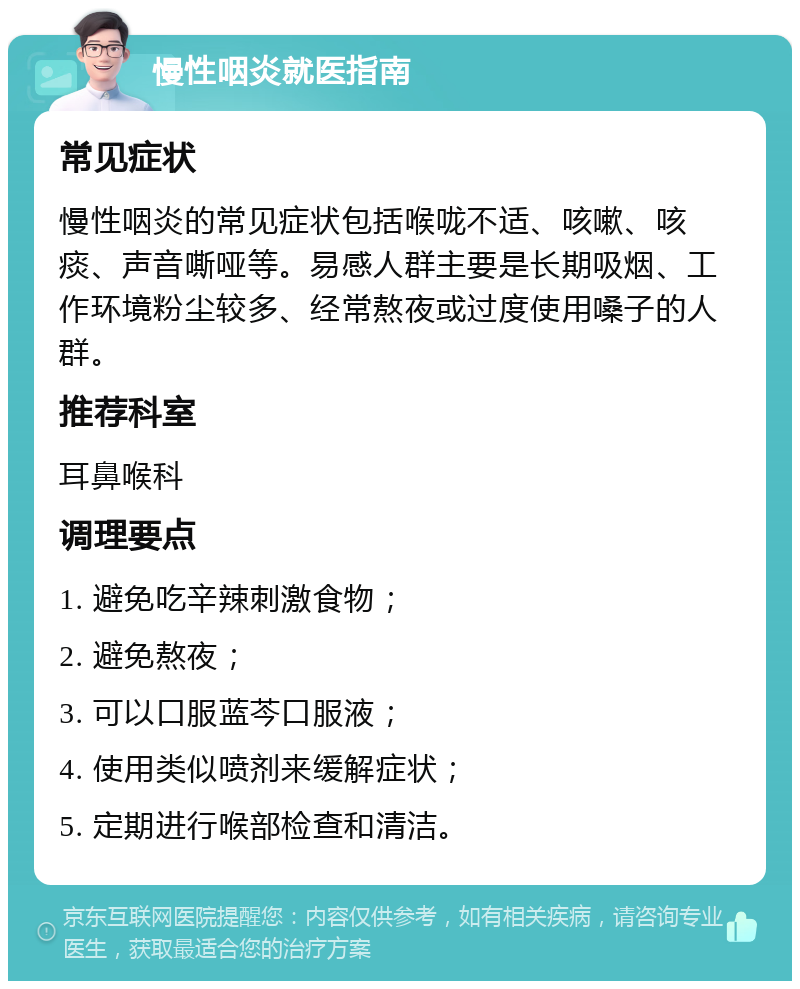 慢性咽炎就医指南 常见症状 慢性咽炎的常见症状包括喉咙不适、咳嗽、咳痰、声音嘶哑等。易感人群主要是长期吸烟、工作环境粉尘较多、经常熬夜或过度使用嗓子的人群。 推荐科室 耳鼻喉科 调理要点 1. 避免吃辛辣刺激食物； 2. 避免熬夜； 3. 可以口服蓝芩口服液； 4. 使用类似喷剂来缓解症状； 5. 定期进行喉部检查和清洁。