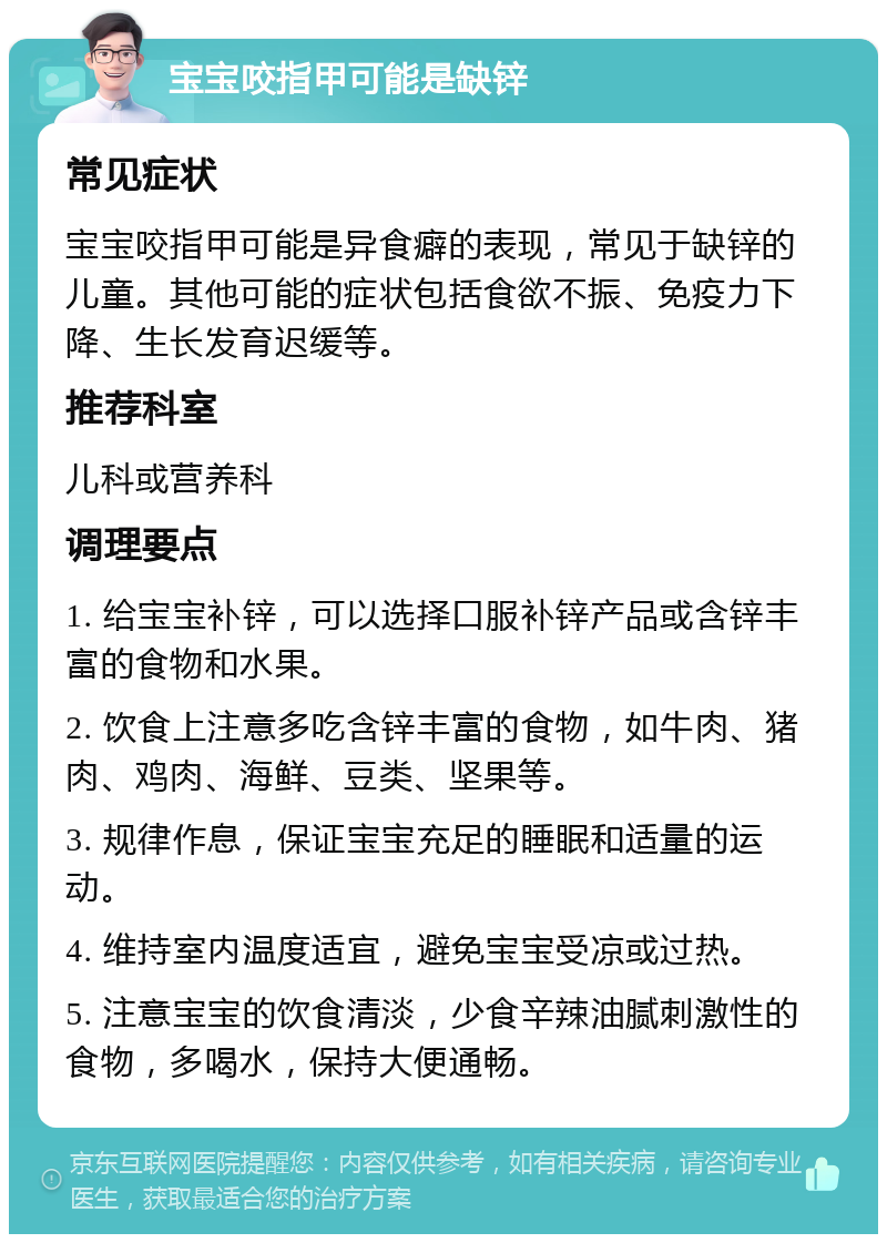 宝宝咬指甲可能是缺锌 常见症状 宝宝咬指甲可能是异食癖的表现，常见于缺锌的儿童。其他可能的症状包括食欲不振、免疫力下降、生长发育迟缓等。 推荐科室 儿科或营养科 调理要点 1. 给宝宝补锌，可以选择口服补锌产品或含锌丰富的食物和水果。 2. 饮食上注意多吃含锌丰富的食物，如牛肉、猪肉、鸡肉、海鲜、豆类、坚果等。 3. 规律作息，保证宝宝充足的睡眠和适量的运动。 4. 维持室内温度适宜，避免宝宝受凉或过热。 5. 注意宝宝的饮食清淡，少食辛辣油腻刺激性的食物，多喝水，保持大便通畅。