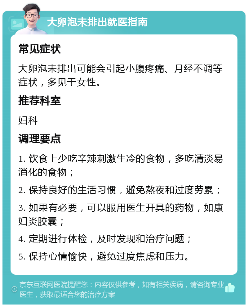 大卵泡未排出就医指南 常见症状 大卵泡未排出可能会引起小腹疼痛、月经不调等症状，多见于女性。 推荐科室 妇科 调理要点 1. 饮食上少吃辛辣刺激生冷的食物，多吃清淡易消化的食物； 2. 保持良好的生活习惯，避免熬夜和过度劳累； 3. 如果有必要，可以服用医生开具的药物，如康妇炎胶囊； 4. 定期进行体检，及时发现和治疗问题； 5. 保持心情愉快，避免过度焦虑和压力。