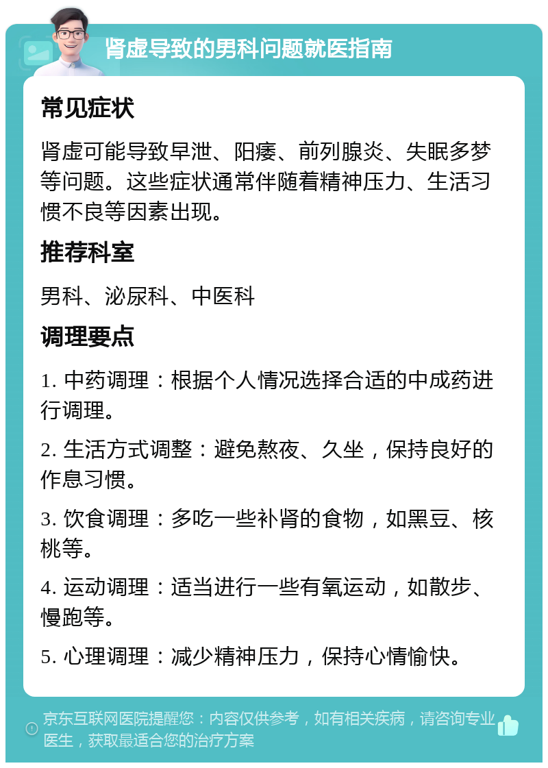 肾虚导致的男科问题就医指南 常见症状 肾虚可能导致早泄、阳痿、前列腺炎、失眠多梦等问题。这些症状通常伴随着精神压力、生活习惯不良等因素出现。 推荐科室 男科、泌尿科、中医科 调理要点 1. 中药调理：根据个人情况选择合适的中成药进行调理。 2. 生活方式调整：避免熬夜、久坐，保持良好的作息习惯。 3. 饮食调理：多吃一些补肾的食物，如黑豆、核桃等。 4. 运动调理：适当进行一些有氧运动，如散步、慢跑等。 5. 心理调理：减少精神压力，保持心情愉快。