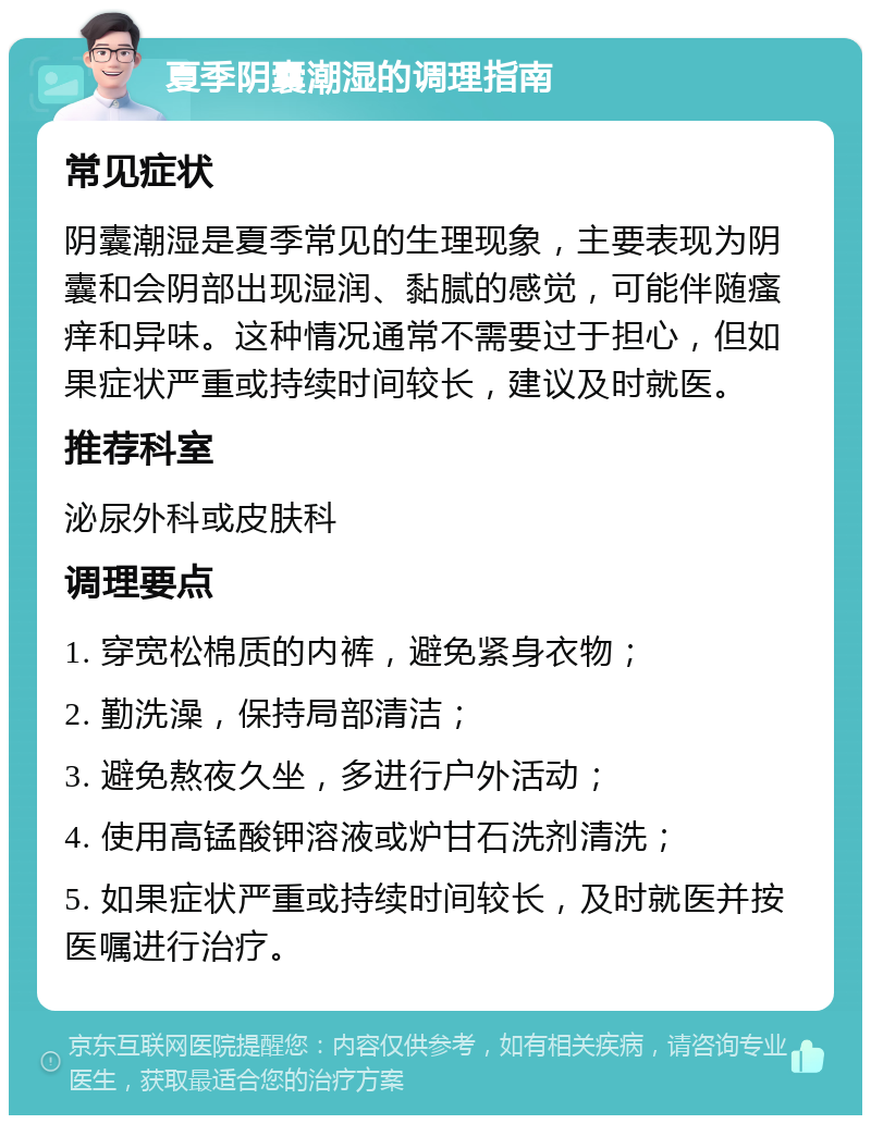 夏季阴囊潮湿的调理指南 常见症状 阴囊潮湿是夏季常见的生理现象，主要表现为阴囊和会阴部出现湿润、黏腻的感觉，可能伴随瘙痒和异味。这种情况通常不需要过于担心，但如果症状严重或持续时间较长，建议及时就医。 推荐科室 泌尿外科或皮肤科 调理要点 1. 穿宽松棉质的内裤，避免紧身衣物； 2. 勤洗澡，保持局部清洁； 3. 避免熬夜久坐，多进行户外活动； 4. 使用高锰酸钾溶液或炉甘石洗剂清洗； 5. 如果症状严重或持续时间较长，及时就医并按医嘱进行治疗。