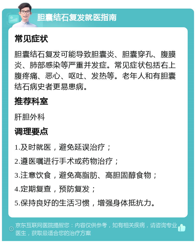 胆囊结石复发就医指南 常见症状 胆囊结石复发可能导致胆囊炎、胆囊穿孔、腹膜炎、肺部感染等严重并发症。常见症状包括右上腹疼痛、恶心、呕吐、发热等。老年人和有胆囊结石病史者更易患病。 推荐科室 肝胆外科 调理要点 1.及时就医，避免延误治疗； 2.遵医嘱进行手术或药物治疗； 3.注意饮食，避免高脂肪、高胆固醇食物； 4.定期复查，预防复发； 5.保持良好的生活习惯，增强身体抵抗力。