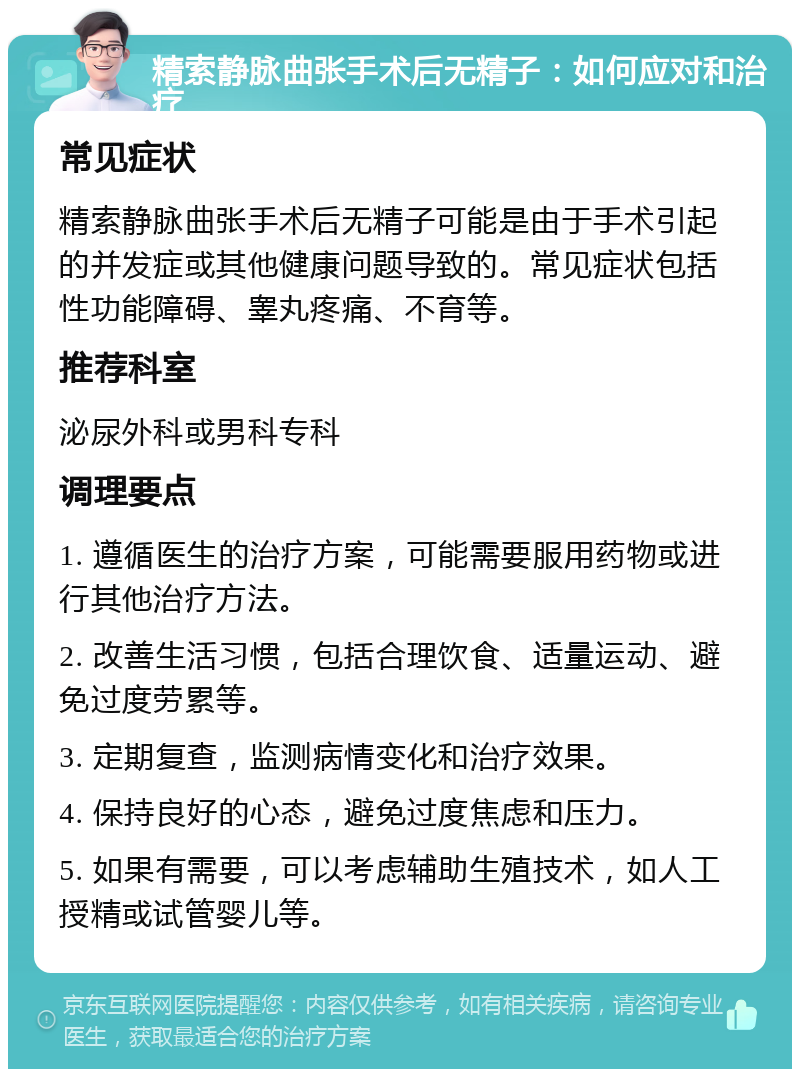 精索静脉曲张手术后无精子：如何应对和治疗 常见症状 精索静脉曲张手术后无精子可能是由于手术引起的并发症或其他健康问题导致的。常见症状包括性功能障碍、睾丸疼痛、不育等。 推荐科室 泌尿外科或男科专科 调理要点 1. 遵循医生的治疗方案，可能需要服用药物或进行其他治疗方法。 2. 改善生活习惯，包括合理饮食、适量运动、避免过度劳累等。 3. 定期复查，监测病情变化和治疗效果。 4. 保持良好的心态，避免过度焦虑和压力。 5. 如果有需要，可以考虑辅助生殖技术，如人工授精或试管婴儿等。