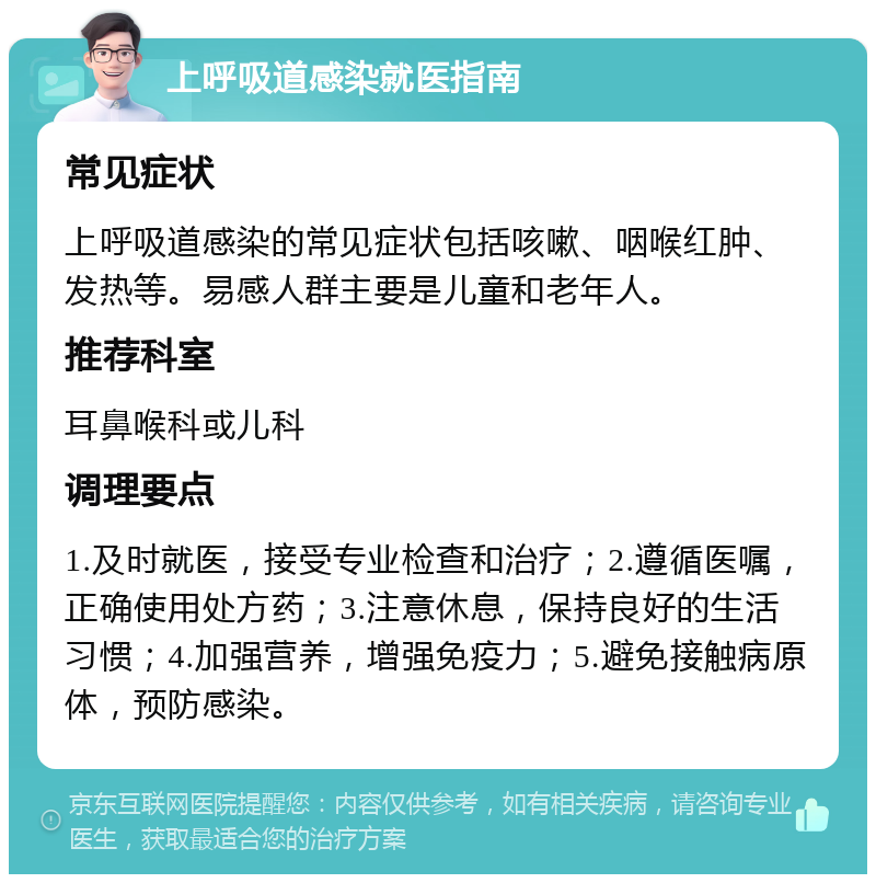 上呼吸道感染就医指南 常见症状 上呼吸道感染的常见症状包括咳嗽、咽喉红肿、发热等。易感人群主要是儿童和老年人。 推荐科室 耳鼻喉科或儿科 调理要点 1.及时就医，接受专业检查和治疗；2.遵循医嘱，正确使用处方药；3.注意休息，保持良好的生活习惯；4.加强营养，增强免疫力；5.避免接触病原体，预防感染。