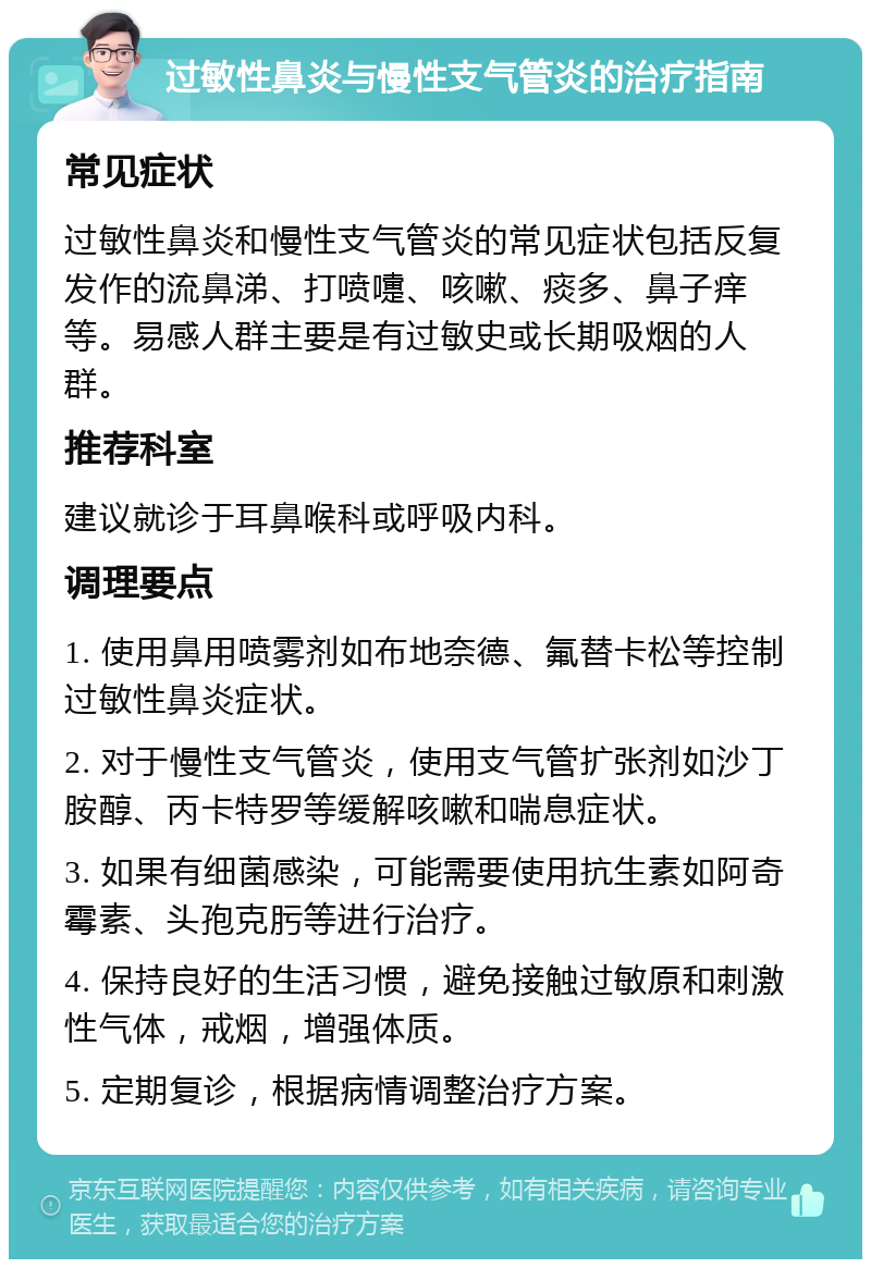 过敏性鼻炎与慢性支气管炎的治疗指南 常见症状 过敏性鼻炎和慢性支气管炎的常见症状包括反复发作的流鼻涕、打喷嚏、咳嗽、痰多、鼻子痒等。易感人群主要是有过敏史或长期吸烟的人群。 推荐科室 建议就诊于耳鼻喉科或呼吸内科。 调理要点 1. 使用鼻用喷雾剂如布地奈德、氟替卡松等控制过敏性鼻炎症状。 2. 对于慢性支气管炎，使用支气管扩张剂如沙丁胺醇、丙卡特罗等缓解咳嗽和喘息症状。 3. 如果有细菌感染，可能需要使用抗生素如阿奇霉素、头孢克肟等进行治疗。 4. 保持良好的生活习惯，避免接触过敏原和刺激性气体，戒烟，增强体质。 5. 定期复诊，根据病情调整治疗方案。