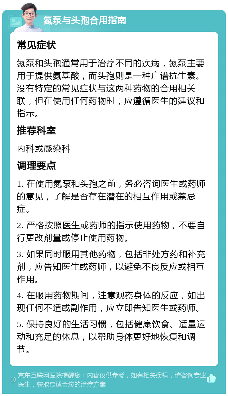 氮泵与头孢合用指南 常见症状 氮泵和头孢通常用于治疗不同的疾病，氮泵主要用于提供氨基酸，而头孢则是一种广谱抗生素。没有特定的常见症状与这两种药物的合用相关联，但在使用任何药物时，应遵循医生的建议和指示。 推荐科室 内科或感染科 调理要点 1. 在使用氮泵和头孢之前，务必咨询医生或药师的意见，了解是否存在潜在的相互作用或禁忌症。 2. 严格按照医生或药师的指示使用药物，不要自行更改剂量或停止使用药物。 3. 如果同时服用其他药物，包括非处方药和补充剂，应告知医生或药师，以避免不良反应或相互作用。 4. 在服用药物期间，注意观察身体的反应，如出现任何不适或副作用，应立即告知医生或药师。 5. 保持良好的生活习惯，包括健康饮食、适量运动和充足的休息，以帮助身体更好地恢复和调节。