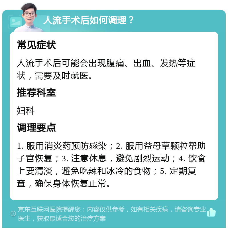 人流手术后如何调理？ 常见症状 人流手术后可能会出现腹痛、出血、发热等症状，需要及时就医。 推荐科室 妇科 调理要点 1. 服用消炎药预防感染；2. 服用益母草颗粒帮助子宫恢复；3. 注意休息，避免剧烈运动；4. 饮食上要清淡，避免吃辣和冰冷的食物；5. 定期复查，确保身体恢复正常。