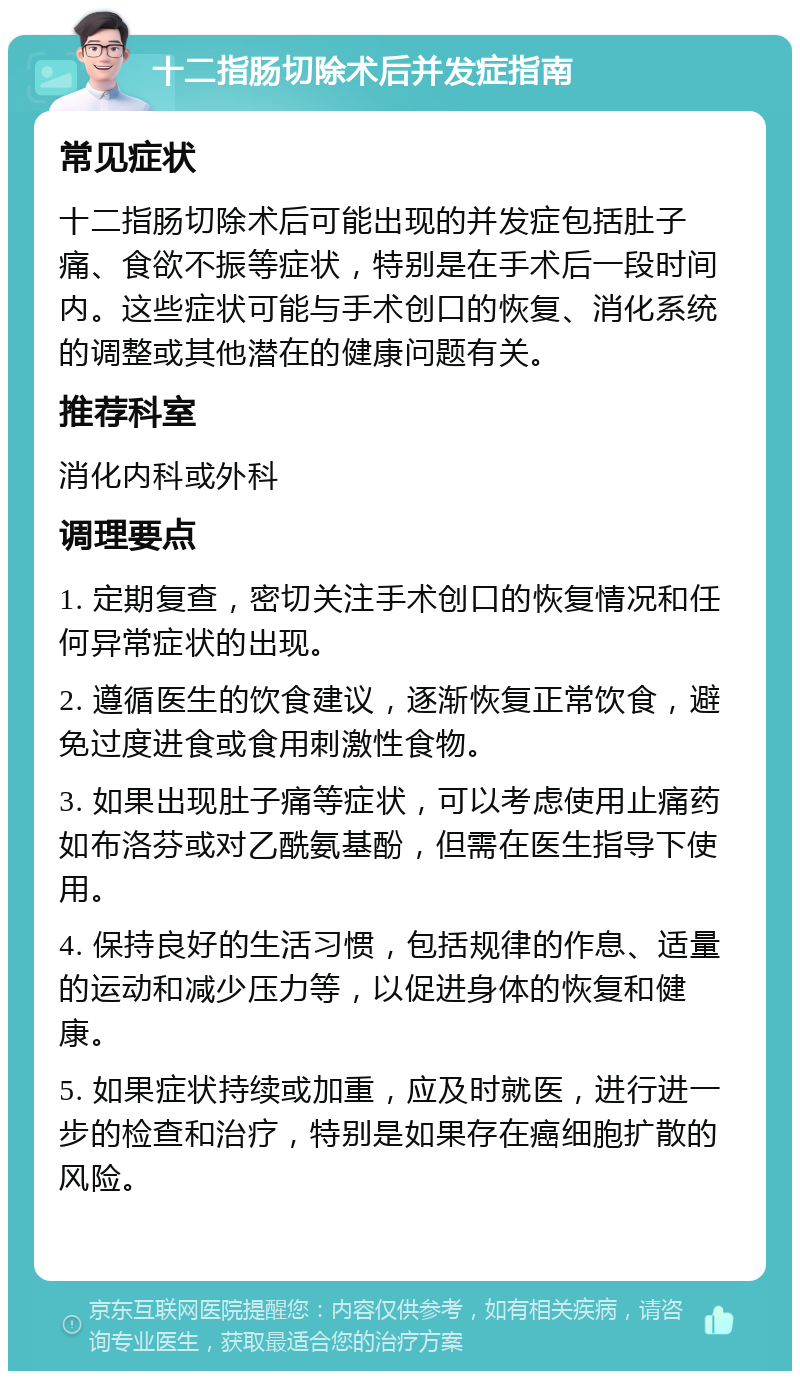 十二指肠切除术后并发症指南 常见症状 十二指肠切除术后可能出现的并发症包括肚子痛、食欲不振等症状，特别是在手术后一段时间内。这些症状可能与手术创口的恢复、消化系统的调整或其他潜在的健康问题有关。 推荐科室 消化内科或外科 调理要点 1. 定期复查，密切关注手术创口的恢复情况和任何异常症状的出现。 2. 遵循医生的饮食建议，逐渐恢复正常饮食，避免过度进食或食用刺激性食物。 3. 如果出现肚子痛等症状，可以考虑使用止痛药如布洛芬或对乙酰氨基酚，但需在医生指导下使用。 4. 保持良好的生活习惯，包括规律的作息、适量的运动和减少压力等，以促进身体的恢复和健康。 5. 如果症状持续或加重，应及时就医，进行进一步的检查和治疗，特别是如果存在癌细胞扩散的风险。