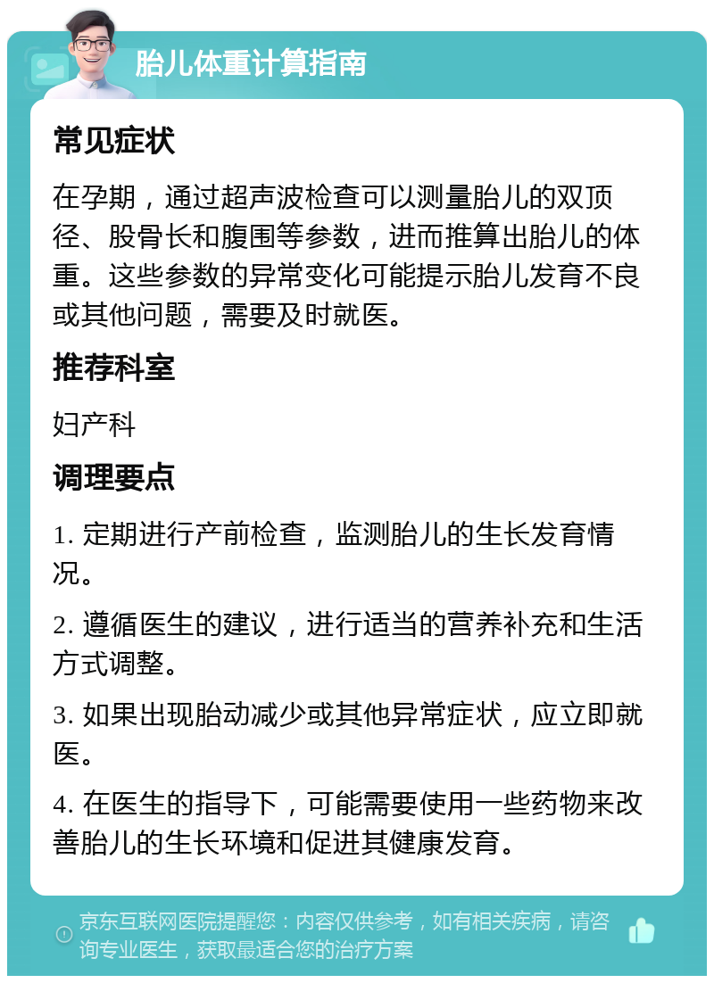 胎儿体重计算指南 常见症状 在孕期，通过超声波检查可以测量胎儿的双顶径、股骨长和腹围等参数，进而推算出胎儿的体重。这些参数的异常变化可能提示胎儿发育不良或其他问题，需要及时就医。 推荐科室 妇产科 调理要点 1. 定期进行产前检查，监测胎儿的生长发育情况。 2. 遵循医生的建议，进行适当的营养补充和生活方式调整。 3. 如果出现胎动减少或其他异常症状，应立即就医。 4. 在医生的指导下，可能需要使用一些药物来改善胎儿的生长环境和促进其健康发育。