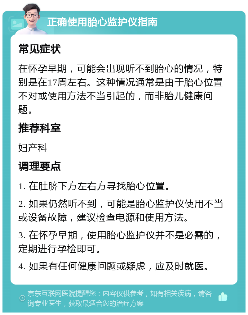 正确使用胎心监护仪指南 常见症状 在怀孕早期，可能会出现听不到胎心的情况，特别是在17周左右。这种情况通常是由于胎心位置不对或使用方法不当引起的，而非胎儿健康问题。 推荐科室 妇产科 调理要点 1. 在肚脐下方左右方寻找胎心位置。 2. 如果仍然听不到，可能是胎心监护仪使用不当或设备故障，建议检查电源和使用方法。 3. 在怀孕早期，使用胎心监护仪并不是必需的，定期进行孕检即可。 4. 如果有任何健康问题或疑虑，应及时就医。