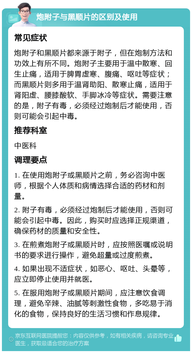 炮附子与黑顺片的区别及使用 常见症状 炮附子和黑顺片都来源于附子，但在炮制方法和功效上有所不同。炮附子主要用于温中散寒、回生止痛，适用于脾胃虚寒、腹痛、呕吐等症状；而黑顺片则多用于温肾助阳、散寒止痛，适用于肾阳虚、腰膝酸软、手脚冰冷等症状。需要注意的是，附子有毒，必须经过炮制后才能使用，否则可能会引起中毒。 推荐科室 中医科 调理要点 1. 在使用炮附子或黑顺片之前，务必咨询中医师，根据个人体质和病情选择合适的药材和剂量。 2. 附子有毒，必须经过炮制后才能使用，否则可能会引起中毒。因此，购买时应选择正规渠道，确保药材的质量和安全性。 3. 在煎煮炮附子或黑顺片时，应按照医嘱或说明书的要求进行操作，避免超量或过度煎煮。 4. 如果出现不适症状，如恶心、呕吐、头晕等，应立即停止使用并就医。 5. 在服用炮附子或黑顺片期间，应注意饮食调理，避免辛辣、油腻等刺激性食物，多吃易于消化的食物，保持良好的生活习惯和作息规律。