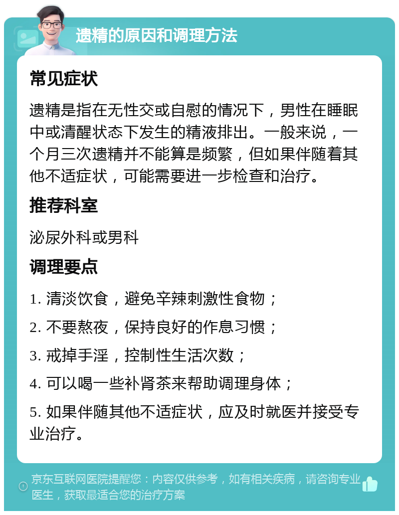 遗精的原因和调理方法 常见症状 遗精是指在无性交或自慰的情况下，男性在睡眠中或清醒状态下发生的精液排出。一般来说，一个月三次遗精并不能算是频繁，但如果伴随着其他不适症状，可能需要进一步检查和治疗。 推荐科室 泌尿外科或男科 调理要点 1. 清淡饮食，避免辛辣刺激性食物； 2. 不要熬夜，保持良好的作息习惯； 3. 戒掉手淫，控制性生活次数； 4. 可以喝一些补肾茶来帮助调理身体； 5. 如果伴随其他不适症状，应及时就医并接受专业治疗。