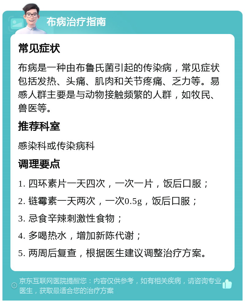 布病治疗指南 常见症状 布病是一种由布鲁氏菌引起的传染病，常见症状包括发热、头痛、肌肉和关节疼痛、乏力等。易感人群主要是与动物接触频繁的人群，如牧民、兽医等。 推荐科室 感染科或传染病科 调理要点 1. 四环素片一天四次，一次一片，饭后口服； 2. 链霉素一天两次，一次0.5g，饭后口服； 3. 忌食辛辣刺激性食物； 4. 多喝热水，增加新陈代谢； 5. 两周后复查，根据医生建议调整治疗方案。