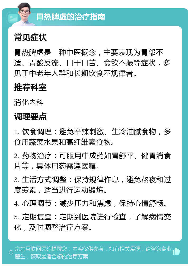 胃热脾虚的治疗指南 常见症状 胃热脾虚是一种中医概念，主要表现为胃部不适、胃酸反流、口干口苦、食欲不振等症状，多见于中老年人群和长期饮食不规律者。 推荐科室 消化内科 调理要点 1. 饮食调理：避免辛辣刺激、生冷油腻食物，多食用蔬菜水果和高纤维素食物。 2. 药物治疗：可服用中成药如胃舒平、健胃消食片等，具体用药需遵医嘱。 3. 生活方式调整：保持规律作息，避免熬夜和过度劳累，适当进行运动锻炼。 4. 心理调节：减少压力和焦虑，保持心情舒畅。 5. 定期复查：定期到医院进行检查，了解病情变化，及时调整治疗方案。