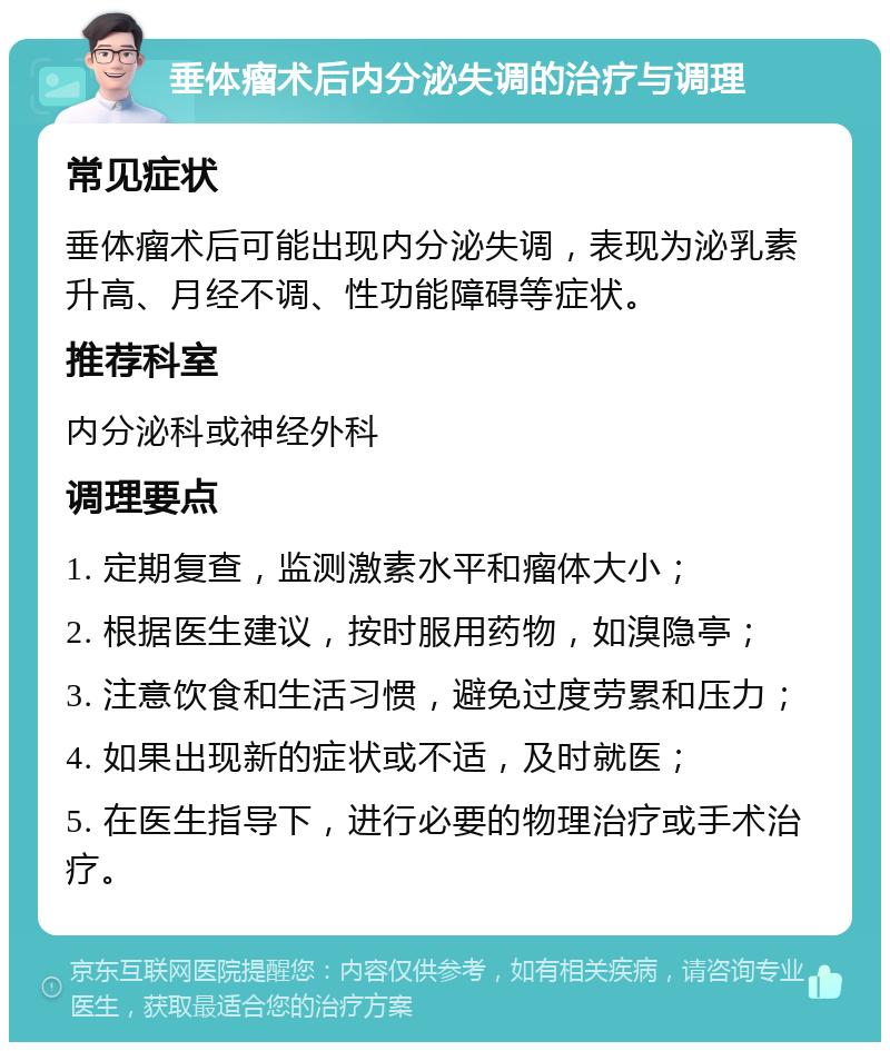 垂体瘤术后内分泌失调的治疗与调理 常见症状 垂体瘤术后可能出现内分泌失调，表现为泌乳素升高、月经不调、性功能障碍等症状。 推荐科室 内分泌科或神经外科 调理要点 1. 定期复查，监测激素水平和瘤体大小； 2. 根据医生建议，按时服用药物，如溴隐亭； 3. 注意饮食和生活习惯，避免过度劳累和压力； 4. 如果出现新的症状或不适，及时就医； 5. 在医生指导下，进行必要的物理治疗或手术治疗。