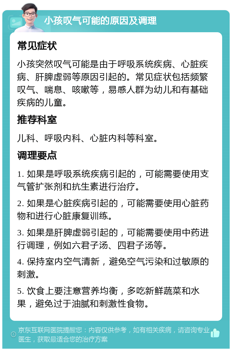 小孩叹气可能的原因及调理 常见症状 小孩突然叹气可能是由于呼吸系统疾病、心脏疾病、肝脾虚弱等原因引起的。常见症状包括频繁叹气、喘息、咳嗽等，易感人群为幼儿和有基础疾病的儿童。 推荐科室 儿科、呼吸内科、心脏内科等科室。 调理要点 1. 如果是呼吸系统疾病引起的，可能需要使用支气管扩张剂和抗生素进行治疗。 2. 如果是心脏疾病引起的，可能需要使用心脏药物和进行心脏康复训练。 3. 如果是肝脾虚弱引起的，可能需要使用中药进行调理，例如六君子汤、四君子汤等。 4. 保持室内空气清新，避免空气污染和过敏原的刺激。 5. 饮食上要注意营养均衡，多吃新鲜蔬菜和水果，避免过于油腻和刺激性食物。