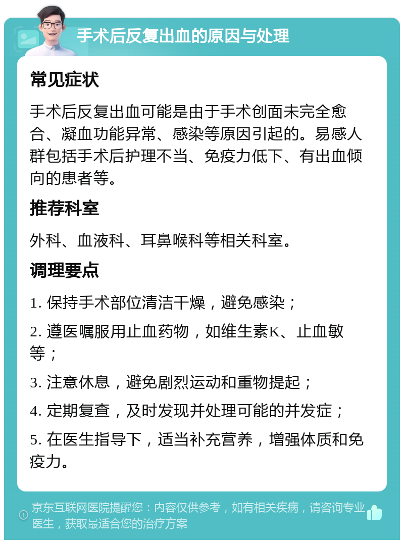 手术后反复出血的原因与处理 常见症状 手术后反复出血可能是由于手术创面未完全愈合、凝血功能异常、感染等原因引起的。易感人群包括手术后护理不当、免疫力低下、有出血倾向的患者等。 推荐科室 外科、血液科、耳鼻喉科等相关科室。 调理要点 1. 保持手术部位清洁干燥，避免感染； 2. 遵医嘱服用止血药物，如维生素K、止血敏等； 3. 注意休息，避免剧烈运动和重物提起； 4. 定期复查，及时发现并处理可能的并发症； 5. 在医生指导下，适当补充营养，增强体质和免疫力。