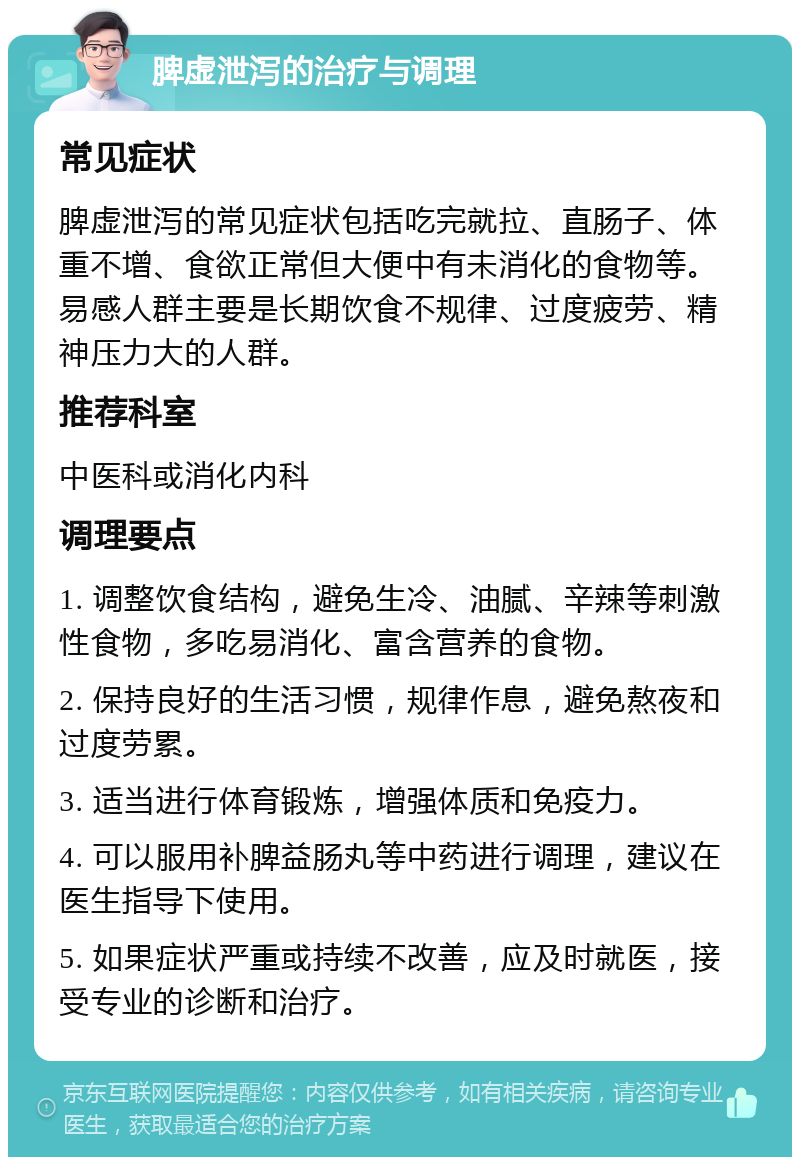 脾虚泄泻的治疗与调理 常见症状 脾虚泄泻的常见症状包括吃完就拉、直肠子、体重不增、食欲正常但大便中有未消化的食物等。易感人群主要是长期饮食不规律、过度疲劳、精神压力大的人群。 推荐科室 中医科或消化内科 调理要点 1. 调整饮食结构，避免生冷、油腻、辛辣等刺激性食物，多吃易消化、富含营养的食物。 2. 保持良好的生活习惯，规律作息，避免熬夜和过度劳累。 3. 适当进行体育锻炼，增强体质和免疫力。 4. 可以服用补脾益肠丸等中药进行调理，建议在医生指导下使用。 5. 如果症状严重或持续不改善，应及时就医，接受专业的诊断和治疗。