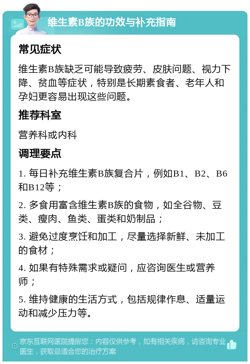 维生素B族的功效与补充指南 常见症状 维生素B族缺乏可能导致疲劳、皮肤问题、视力下降、贫血等症状，特别是长期素食者、老年人和孕妇更容易出现这些问题。 推荐科室 营养科或内科 调理要点 1. 每日补充维生素B族复合片，例如B1、B2、B6和B12等； 2. 多食用富含维生素B族的食物，如全谷物、豆类、瘦肉、鱼类、蛋类和奶制品； 3. 避免过度烹饪和加工，尽量选择新鲜、未加工的食材； 4. 如果有特殊需求或疑问，应咨询医生或营养师； 5. 维持健康的生活方式，包括规律作息、适量运动和减少压力等。