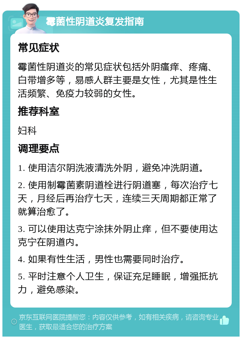 霉菌性阴道炎复发指南 常见症状 霉菌性阴道炎的常见症状包括外阴瘙痒、疼痛、白带增多等，易感人群主要是女性，尤其是性生活频繁、免疫力较弱的女性。 推荐科室 妇科 调理要点 1. 使用洁尔阴洗液清洗外阴，避免冲洗阴道。 2. 使用制霉菌素阴道栓进行阴道塞，每次治疗七天，月经后再治疗七天，连续三天周期都正常了就算治愈了。 3. 可以使用达克宁涂抹外阴止痒，但不要使用达克宁在阴道内。 4. 如果有性生活，男性也需要同时治疗。 5. 平时注意个人卫生，保证充足睡眠，增强抵抗力，避免感染。